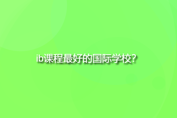 ib課程最好的國際學校，ib學校中國有哪些？