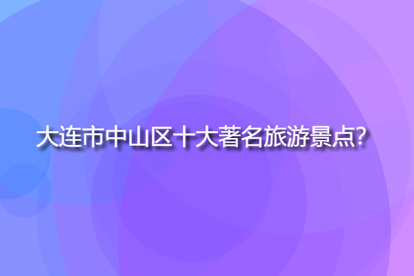 大連市中山區(qū)十大著名旅游景點，大連中山區(qū)附近的景點？