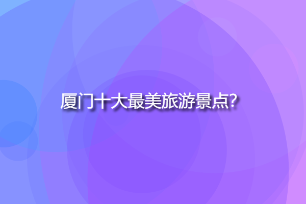 廈門十大最美旅游景點，廈門自由行必去景點？