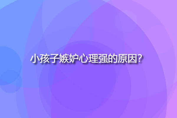 小孩子嫉妒心理強的原因，孩子嫉妒心強有這些表現(xiàn)？