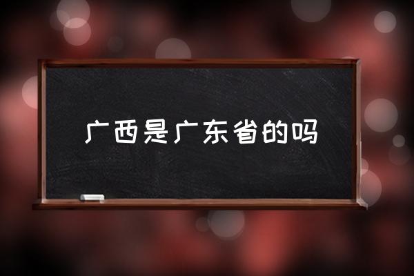 廣西是廣東省的嗎 你了解廣西嗎？