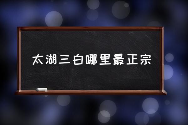 太湖三白哪里最正宗 太湖三大河鮮？