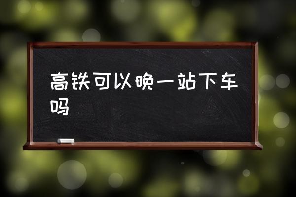 高鐵可以晚一站下車嗎 高鐵可以提前一站下車嘛？
