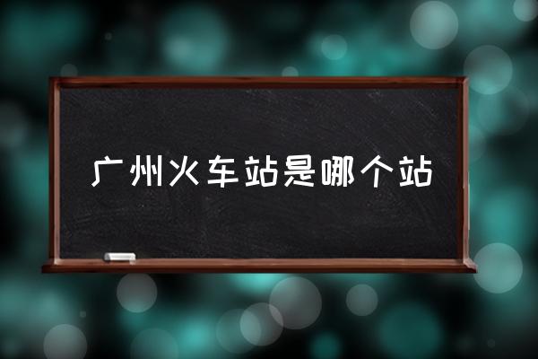 廣州火車站是哪個站 廣州站是指哪個站？