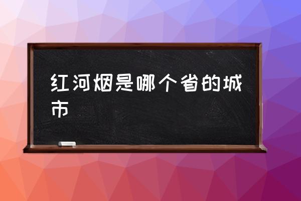 紅河煙是哪個省的城市 紅河是不是邊境地區(qū)？
