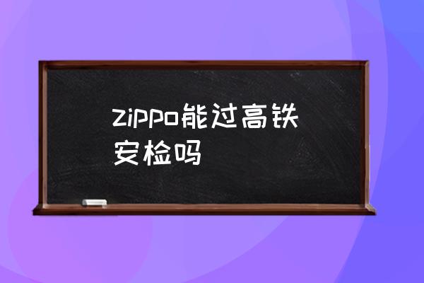 zippo能過高鐵安檢嗎 坐高鐵能帶打火機嗎？