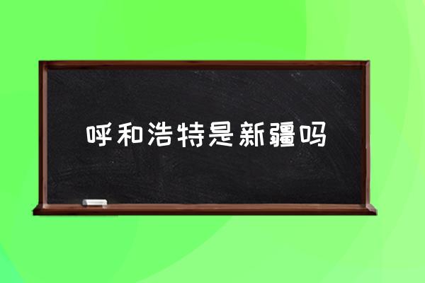 呼和浩特是新疆嗎 內蒙古呼和浩特在黑龍江哪邊？