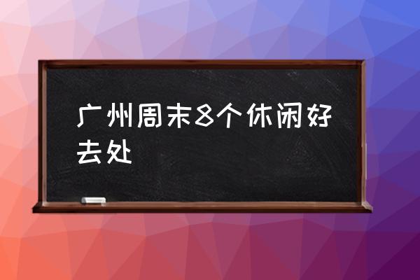 廣州周末8個(gè)休閑好去處 廣州最好玩的地方？