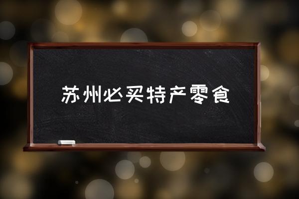 蘇州必買特產(chǎn)零食 蘇州有哪些特產(chǎn)？