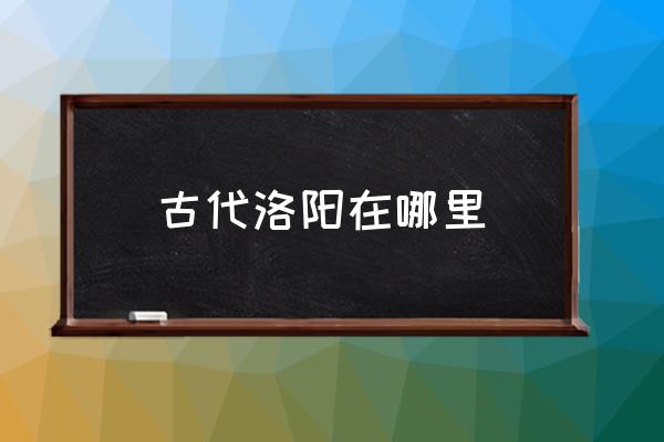 古代洛陽在哪里 三國時代洛陽在哪里？