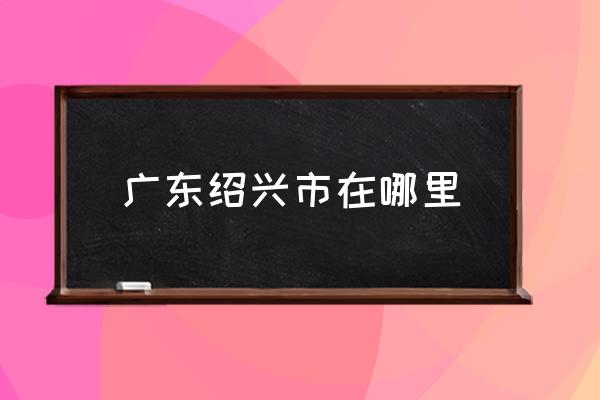 廣東紹興市在哪里 紹興是一個怎么樣的城市？