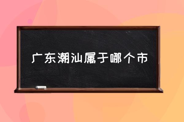 廣東潮汕屬于哪個(gè)市 潮汕是哪里的省份？