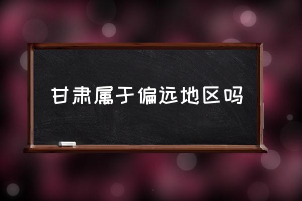 甘肅屬于偏遠地區(qū)嗎 甘肅在中國的什么位置？