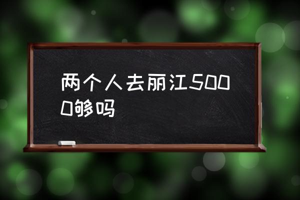 兩個(gè)人去麗江5000夠嗎 麗江什么時(shí)候最適合游玩？