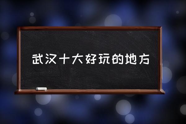 武漢十大好玩的地方 武漢有什么地方比較好玩？