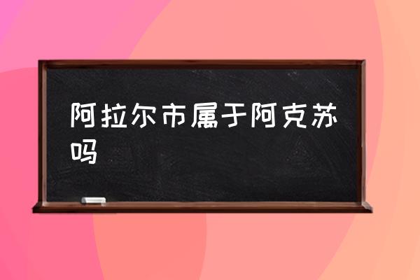 阿拉爾市屬于阿克蘇嗎 阿拉爾市和庫爾勒市哪個？