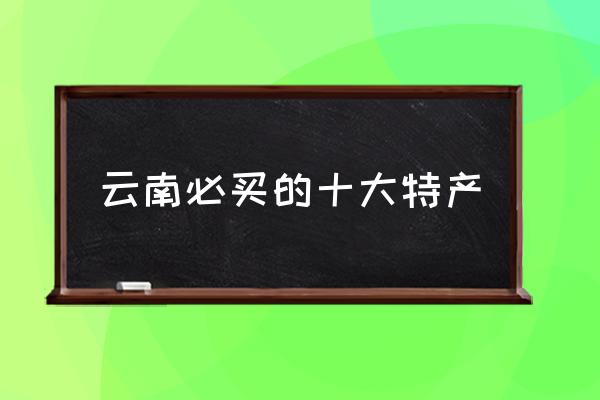 云南必買的十大特產(chǎn) 云南特產(chǎn)有哪些呀？