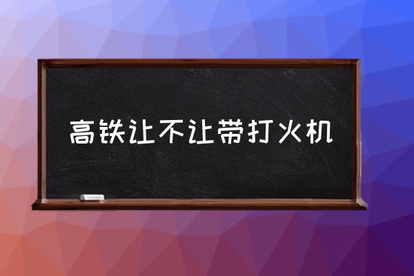 高鐵讓不讓帶打火機(jī) 為什么打火機(jī)能帶上高鐵？