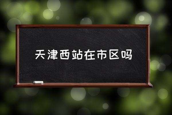 天津西站在市區(qū)嗎 天津西站有機場嗎？