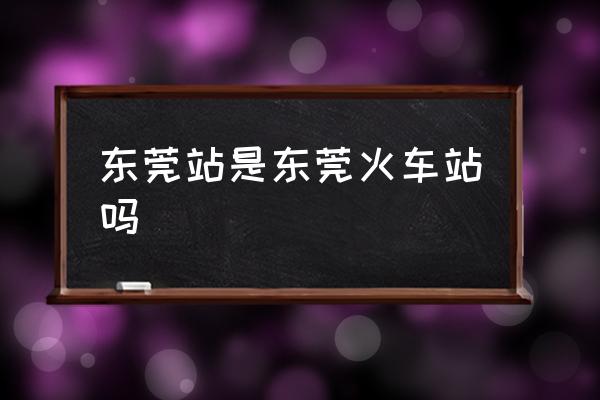 東莞站是東莞火車站嗎 東莞站在東莞哪？