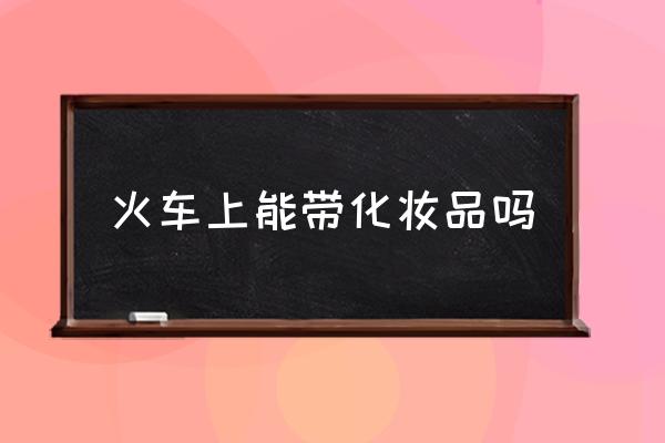 火車上能帶化妝品嗎 火車上不能帶什么東西？