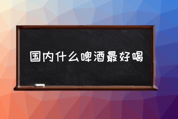 國內(nèi)什么啤酒最好喝 哪個牌子的啤酒好喝？