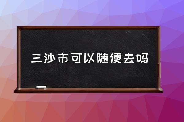 三沙市可以隨便去嗎 西沙群島位于哪個省份？