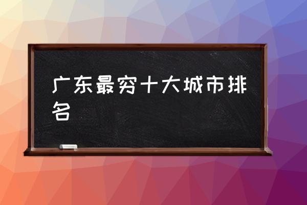 廣東最窮十大城市排名 廣東究竟是個(gè)怎樣的城市？