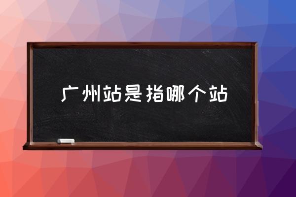廣州站是指哪個站 廣州站具體位置？