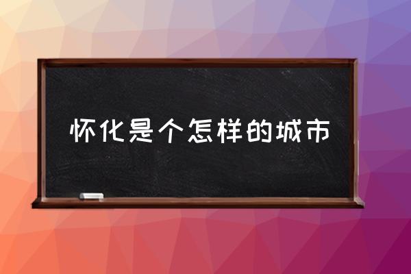 懷化是個怎樣的城市 湖南懷化屬于大城市嗎？