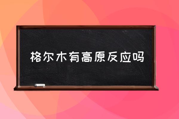 格爾木有高原反應(yīng)嗎 西藏格爾木海拔？