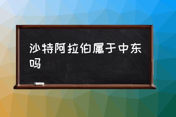 沙特阿拉伯屬于中東嗎 阿拉伯是歐洲國家嗎？