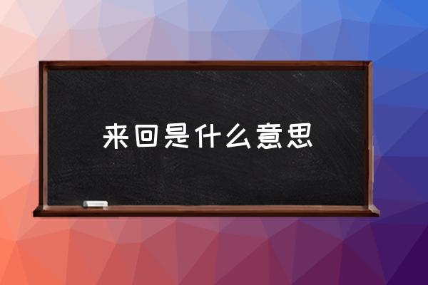 來(lái)回是什么意思 前后和來(lái)回的區(qū)別？