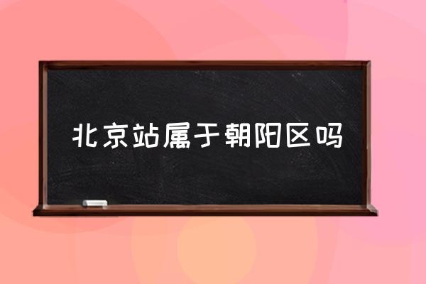 北京站屬于朝陽(yáng)區(qū)嗎 北京哪個(gè)區(qū)離北京站遠(yuǎn)？