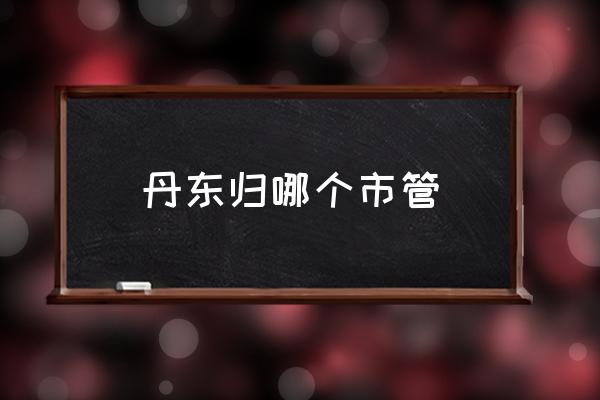 丹東歸哪個(gè)市管 山東丹東屬于哪個(gè)城市？