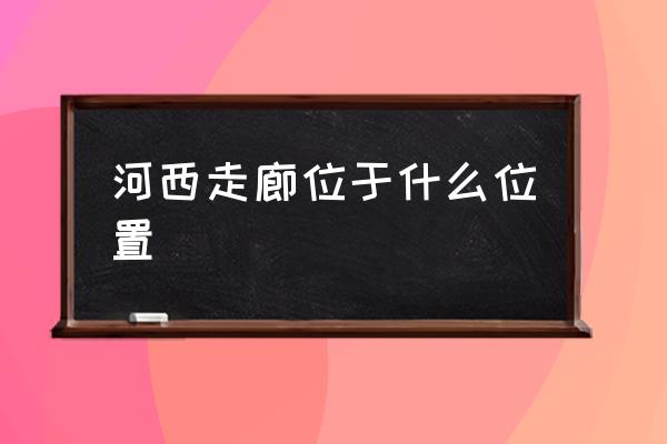 河西走廊位于什么位置 河西走廊特點？