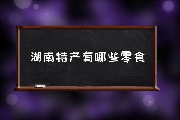 湖南特產(chǎn)有哪些零食 湖南最有特色的是什么？