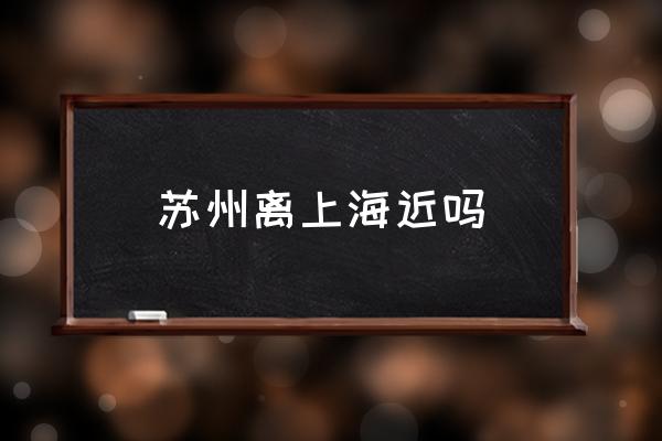 蘇州離上海近嗎 上海到蘇州有多少公里？