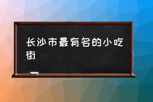 長(zhǎng)沙市最有名的小吃街 長(zhǎng)沙有哪些好玩的景點(diǎn)？