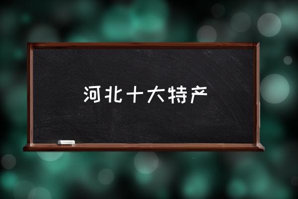 河北十大特產(chǎn) 河北省有什么特產(chǎn)？