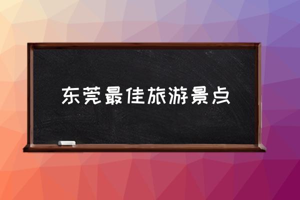 東莞最佳旅游景點(diǎn) 東莞有哪些旅游好點(diǎn)的景點(diǎn)？