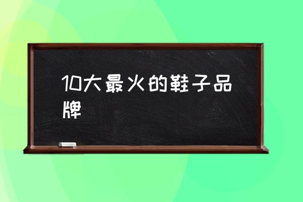 10大最火的鞋子品牌 男鞋哪個(gè)牌子好？