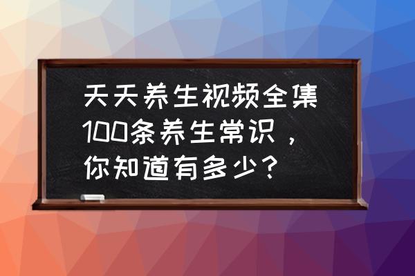 天天養(yǎng)生視頻全集(100條養(yǎng)生常識，你知道有多少？)