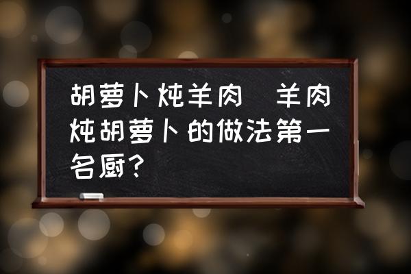 胡蘿卜燉羊肉(羊肉燉胡蘿卜的做法第一名廚？)
