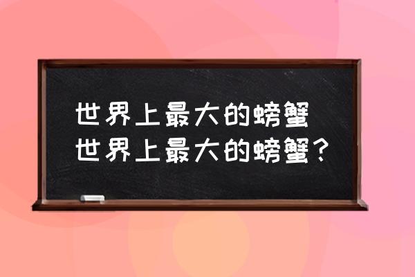 世界上最大的螃蟹 世界上最大的螃蟹？