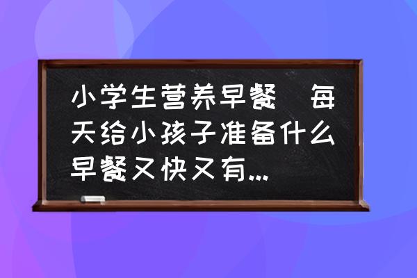 小學(xué)生營(yíng)養(yǎng)早餐(每天給小孩子準(zhǔn)備什么早餐又快又有營(yíng)養(yǎng)？)