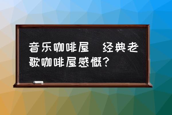 音樂咖啡屋(經(jīng)典老歌咖啡屋感慨？)
