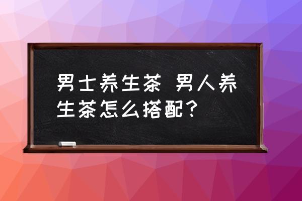 男士養(yǎng)生茶 男人養(yǎng)生茶怎么搭配？