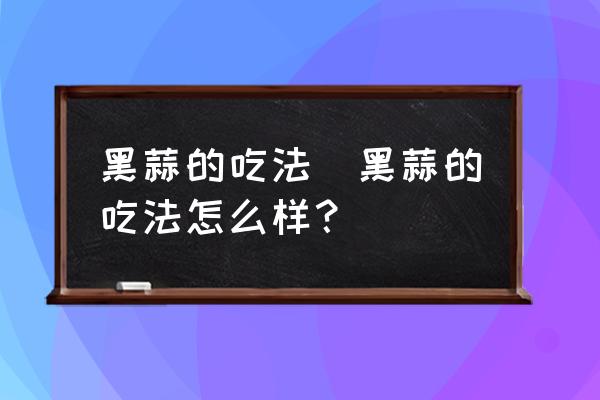 黑蒜的吃法(黑蒜的吃法怎么樣？)