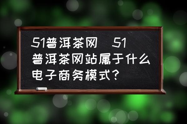 51普洱茶網(wǎng)(51普洱茶網(wǎng)站屬于什么電子商務(wù)模式？)